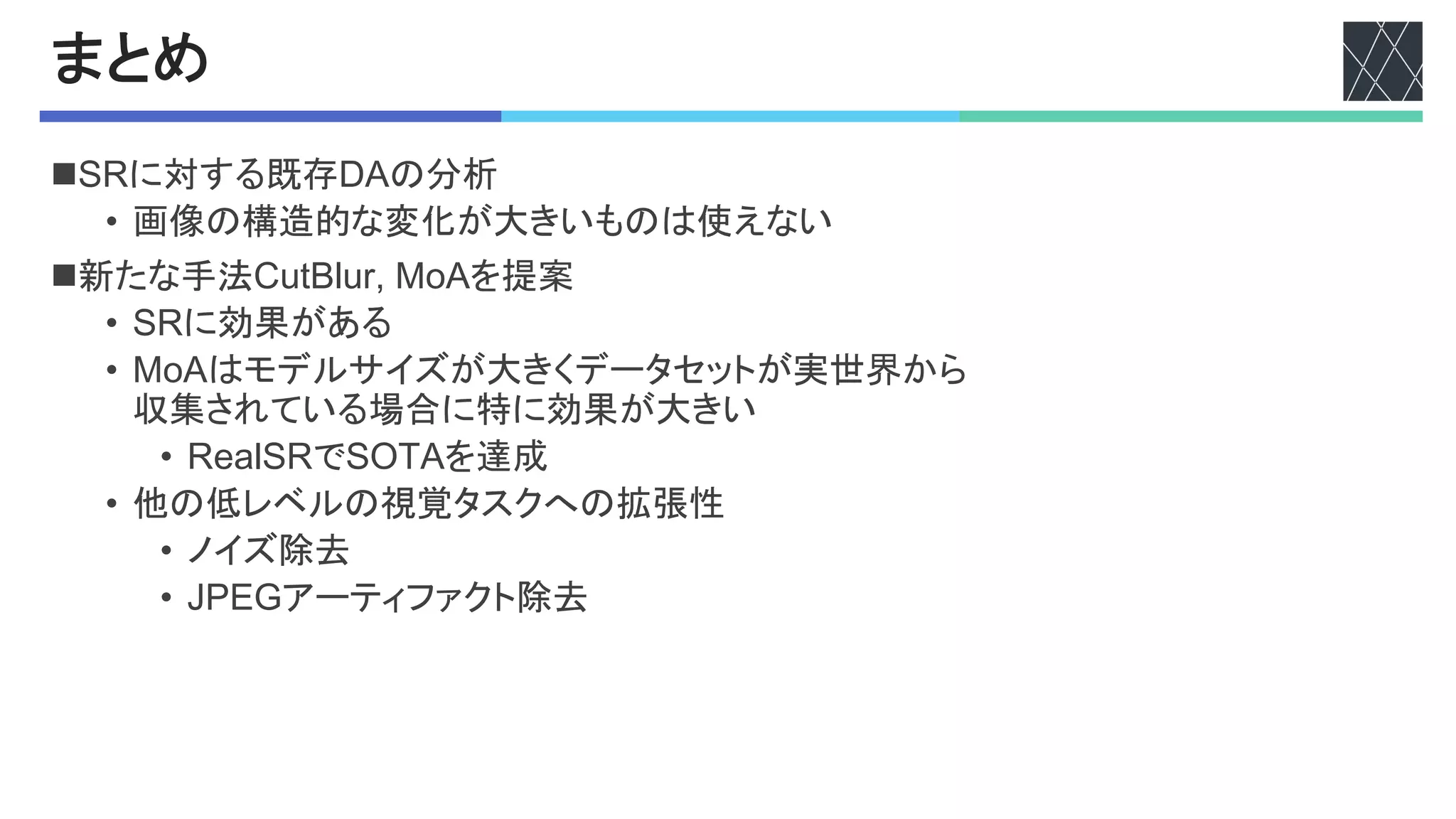 まとめ
n48に対する既存?0の分析
• 画像の構造的な変化が大きいものは使えない
n新たな手法5%ABC%D*'K)0を提案
• 48に効果がある
• K)0はモデルサイズが大きくデータセットが実世界から
収集されている場合に特に効果が大きい
• 8#"C48で4cd0を達成
• 他の低レベルの視覚タスクへの拡張性
• ノイズ除去
• !7FXアーティファクト除去
 