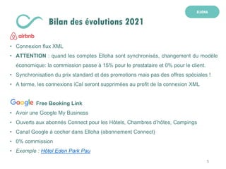5
ELLOHA
Bilan des évolutions 2021
• Connexion flux XML
• ATTENTION : quand les comptes Elloha sont synchronisés, changement du modèle
économique: la commission passe à 15% pour le prestataire et 0% pour le client.
• Synchronisation du prix standard et des promotions mais pas des offres spéciales !
• A terme, les connexions iCal seront supprimées au profit de la connexion XML
Free Booking Link
• Avoir une Google My Business
• Ouverts aux abonnés Connect pour les Hôtels, Chambres d’hôtes, Campings
• Canal Google à cocher dans Elloha (abonnement Connect)
• 0% commission
• Exemple : Hôtel Eden Park Pau
 