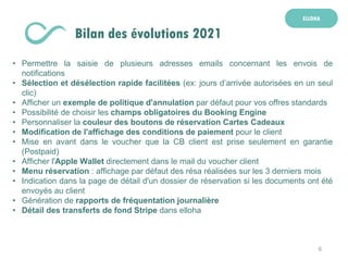 6
ELLOHA
Bilan des évolutions 2021
• Permettre la saisie de plusieurs adresses emails concernant les envois de
notifications
• Sélection et désélection rapide facilitées (ex: jours d’arrivée autorisées en un seul
clic)
• Afficher un exemple de politique d'annulation par défaut pour vos offres standards
• Possibilité de choisir les champs obligatoires du Booking Engine
• Personnaliser la couleur des boutons de réservation Cartes Cadeaux
• Modification de l'affichage des conditions de paiement pour le client
• Mise en avant dans le voucher que la CB client est prise seulement en garantie
(Postpaid)
• Afficher l'Apple Wallet directement dans le mail du voucher client
• Menu réservation : affichage par défaut des résa réalisées sur les 3 derniers mois
• Indication dans la page de détail d'un dossier de réservation si les documents ont été
envoyés au client
• Génération de rapports de fréquentation journalière
• Détail des transferts de fond Stripe dans elloha
 