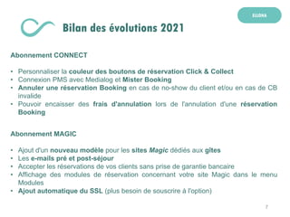 7
ELLOHA
Bilan des évolutions 2021
Abonnement CONNECT
• Personnaliser la couleur des boutons de réservation Click & Collect
• Connexion PMS avec Medialog et Mister Booking
• Annuler une réservation Booking en cas de no-show du client et/ou en cas de CB
invalide
• Pouvoir encaisser des frais d'annulation lors de l'annulation d'une réservation
Booking
Abonnement MAGIC
• Ajout d'un nouveau modèle pour les sites Magic dédiés aux gîtes
• Les e-mails pré et post-séjour
• Accepter les réservations de vos clients sans prise de garantie bancaire
• Affichage des modules de réservation concernant votre site Magic dans le menu
Modules
• Ajout automatique du SSL (plus besoin de souscrire à l'option)
 