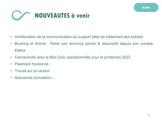 8
ELLOHA
NOUVEAUTES à venir
• Amélioration de la communication du support (état de traitement des tickets)
• Booking et Airbnb : Gérer son annonce (photo & descriptif) depuis son compte
Elloha
• Connectivité avec le Bon Coin opérationnelle pour le printemps 2022
• Paiement fractionné
• Travail sur la caution
• Assurance annulation…
 