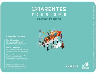 9
Charentes Tourisme
Site d’Angoulême
21, rue d’Iéna CS 82407
16024 ANGOULÊME Cedex
Site de La Rochelle
85, boulevard de la République
17076 LA ROCHELLE Cedex 9
Mission Vals de Saintonge
8, rue Grosse Horloge
17400 SAINT-JEAN-D’ANGÉLY
Ligne pro : 05 46 31 76 38
pro@charentestourisme.com
www.charentestourisme.com
©
Charentes
Tourisme
2020.
Toute
reproduction
interdite
sans
l'autorisation
de
l'auteur
–
2021-
Héléna
BARRAUD
 