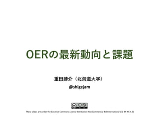 OERの最新動向と課題
重田勝介（北海道大学）
@shigejam
These slides are under the Creative Commons License Attribution-NonCommercial 4.0 International (CC BY-NC 4.0)
 