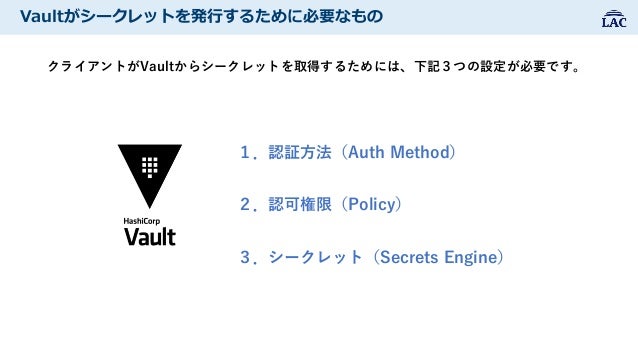 Vaultがシークレットを発行するために必要なもの
クライアントがVaultからシークレットを取得するためには、下記３つの設定が必要です。
１．認証方法（Auth Method）
２．認可権限（Policy）
３．シークレット（Secrets ...