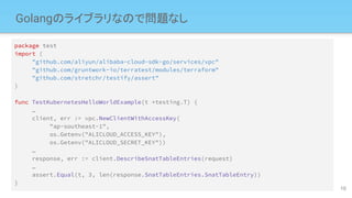 Golangのライブラリなので問題なし
package test
import (
"github.com/aliyun/alibaba-cloud-sdk-go/services/vpc"
"github.com/gruntwork-io/terratest/modules/terraform"
"github.com/stretchr/testify/assert"
)
func TestKubernetesHelloWorldExample(t *testing.T) {
…
client, err := vpc.NewClientWithAccessKey(
"ap-southeast-1",
os.Getenv("ALICLOUD_ACCESS_KEY"),
os.Getenv("ALICLOUD_SECRET_KEY"))
…
response, err := client.DescribeSnatTableEntries(request)
…
assert.Equal(t, 3, len(response.SnatTableEntries.SnatTableEntry))
}
10
 