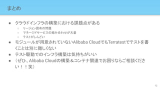 まとめ
● クラウドインフラの構築における課題点がある
○ リージョン固有の問題
○ マネージドサービスの組み合わせが大量
○ テストがしんどい
● モジュールが用意されていないAlibaba CloudでもTerratestでテストを書
くことは別に難しくない
● テスト駆動でのインフラ構築は気持ちがいい
● （ぜひ、Alibaba Cloudの構築＆コンテナ関連でお困りならご相談くださ
い！！笑）
12
 