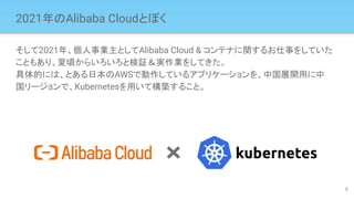 2021年のAlibaba Cloudとぼく
そして2021年、個人事業主としてAlibaba Cloud & コンテナに関するお仕事をしていた
こともあり、夏頃からいろいろと検証＆実作業をしてきた。
具体的には、とある日本のAWSで動作しているアプリケーションを、中国展開用に中
国リージョンで、Kubernetesを用いて構築すること。
5
 
