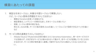構築にあたっての課題
1. 検証は日本リージョン、本番は中国リージョンで構築したい。
けど、リージョン固有の問題をテストしておきたい
○ 構築はTerraformを使って自動化する
○ 検証環境は、レイテンシーの都合もあり、日本リージョンを使いたい
○ 現実、リージョン固有の差がある。
例えば、Zoneの数、サービス毎の提供 Zoneの違い、リージョンごとで提供できるスペックの違い
など
2. サービス間の連携をテストしておきたい
○ Alibaba Cloud上でKubernetesを使う場合（とくにServerless Kubernetes）、単一のサービスだけ
では完結せず、さまざまなサービスと組み合わさって動かす。各サービスが起動していることはわ
かるのだが、サービス間が期待通りに連携して動作するかどうかは動かしてみないとわからな
い。
6
 