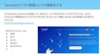 Terratestでテスト駆動インフラ構築をする
Terratestは、Gruntworkが提供しているOSSで、インフラのテスティングライブラリです。もとは、
Terraformで構築後のインフラテストのために作られたが、発展して
Kubernetes環境など応用がさ
れている。
https://terratest.gruntwork.io/
9
<対応プラットフォーム>
● AWS
● GCP
● Azure
● Docker
● Kubernetes
● …
 