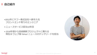©2021 Yahoo Japan Corporation All rights reserved.
⾃⼰紹介
2
•2012年にヤフー株式会社へ新卒⼊社
フロントエンド寄りのエンジニア
• ニュースサービス担当10年⽬
• 2018年頃から技...