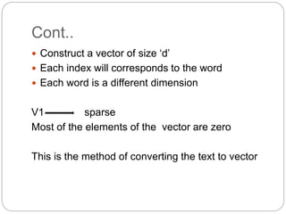 Cont..
 Construct a vector of size ‘d’
 Each index will corresponds to the word
 Each word is a different dimension
V1 sparse
Most of the elements of the vector are zero
This is the method of converting the text to vector
 