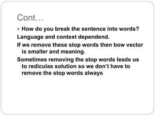 Cont…
 How do you break the sentence into words?
Language and context dependend.
If we remove these stop words then bow vector
is smaller and meaning.
Sometimes removing the stop words leads us
to rediculas solution so we don’t have to
remove the stop words always
 