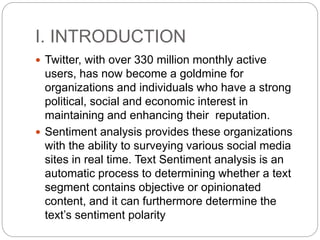 I. INTRODUCTION
 Twitter, with over 330 million monthly active
users, has now become a goldmine for
organizations and individuals who have a strong
political, social and economic interest in
maintaining and enhancing their reputation.
 Sentiment analysis provides these organizations
with the ability to surveying various social media
sites in real time. Text Sentiment analysis is an
automatic process to determining whether a text
segment contains objective or opinionated
content, and it can furthermore determine the
text’s sentiment polarity
 