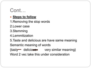 Cont…
 Steps to follow
1.Removing the stop words
2.Lower case
3.Stemming
4.Lemmitization
5.Taste and delicious are have same meaning
Semantic meaning of words
{tasty delicious very similar meaning}
Word 2 vec take this under consideration
 