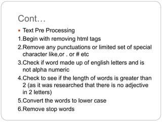 Cont…
 Text Pre Processing
1.Begin with removing html tags
2.Remove any punctuations or limited set of special
character like,or . or # etc
3.Check if word made up of english letters and is
not alpha numeric
4.Check to see if the length of words is greater than
2 (as it was researched that there is no adjective
in 2 letters)
5.Convert the words to lower case
6.Remove stop words
 