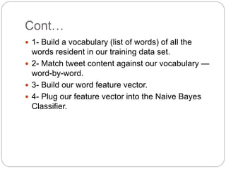 Cont…
 1- Build a vocabulary (list of words) of all the
words resident in our training data set.
 2- Match tweet content against our vocabulary —
word-by-word.
 3- Build our word feature vector.
 4- Plug our feature vector into the Naive Bayes
Classifier.
 