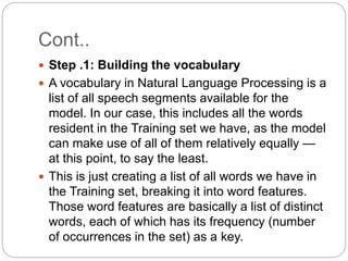 Cont..
 Step .1: Building the vocabulary
 A vocabulary in Natural Language Processing is a
list of all speech segments available for the
model. In our case, this includes all the words
resident in the Training set we have, as the model
can make use of all of them relatively equally —
at this point, to say the least.
 This is just creating a list of all words we have in
the Training set, breaking it into word features.
Those word features are basically a list of distinct
words, each of which has its frequency (number
of occurrences in the set) as a key.
 