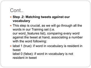 Cont..
 Step .2: Matching tweets against our
vocabulary
 This step is crucial, as we will go through all the
words in our Training set (i.e.
our word_features list), comparing every word
against the tweet at hand, associating a number
with the word following:
 label 1 (true): if word in vocabulary is resident in
tweet
label 0 (false): if word in vocabulary is not
resident in tweet
 