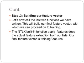 Cont..
 Step .3: Building our feature vector
 Let’s now call the last two functions we have
written. This will build our final feature vector, with
which we can proceed on to training.
 The NTLK built-in function apply_features does
the actual feature extraction from our lists. Our
final feature vector is trainingFeatures.
 