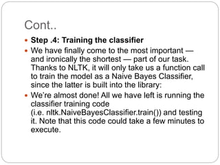Cont..
 Step .4: Training the classifier
 We have finally come to the most important —
and ironically the shortest — part of our task.
Thanks to NLTK, it will only take us a function call
to train the model as a Naive Bayes Classifier,
since the latter is built into the library:
 We’re almost done! All we have left is running the
classifier training code
(i.e. nltk.NaiveBayesClassifier.train()) and testing
it. Note that this code could take a few minutes to
execute.
 