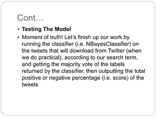 Cont…
 Testing The Model
 Moment of truth! Let’s finish up our work by
running the classifier (i.e. NBayesClassifier) on
the tweets that will download from Twitter (when
we do practical), according to our search term,
and getting the majority vote of the labels
returned by the classifier, then outputting the total
positive or negative percentage (i.e. score) of the
tweets
 