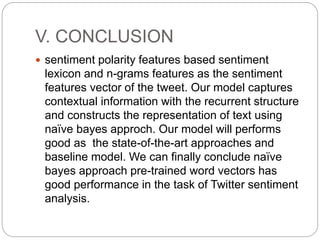 V. CONCLUSION
 sentiment polarity features based sentiment
lexicon and n-grams features as the sentiment
features vector of the tweet. Our model captures
contextual information with the recurrent structure
and constructs the representation of text using
naïve bayes approch. Our model will performs
good as the state-of-the-art approaches and
baseline model. We can finally conclude naïve
bayes approach pre-trained word vectors has
good performance in the task of Twitter sentiment
analysis.
 