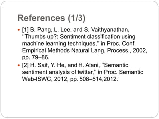 References (1/3)
 [1] B. Pang, L. Lee, and S. Vaithyanathan,
‘‘Thumbs up?: Sentiment classification using
machine learning techniques,’’ in Proc. Conf.
Empirical Methods Natural Lang. Process., 2002,
pp. 79–86.
 [2] H. Saif, Y. He, and H. Alani, ‘‘Semantic
sentiment analysis of twitter,’’ in Proc. Semantic
Web-ISWC, 2012, pp. 508–514,2012.
 