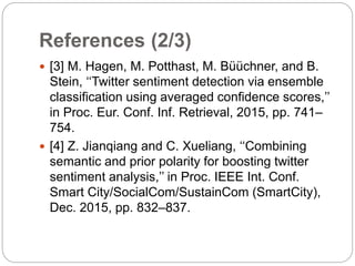 References (2/3)
 [3] M. Hagen, M. Potthast, M. Büüchner, and B.
Stein, ‘‘Twitter sentiment detection via ensemble
classification using averaged confidence scores,’’
in Proc. Eur. Conf. Inf. Retrieval, 2015, pp. 741–
754.
 [4] Z. Jianqiang and C. Xueliang, ‘‘Combining
semantic and prior polarity for boosting twitter
sentiment analysis,’’ in Proc. IEEE Int. Conf.
Smart City/SocialCom/SustainCom (SmartCity),
Dec. 2015, pp. 832–837.
 
