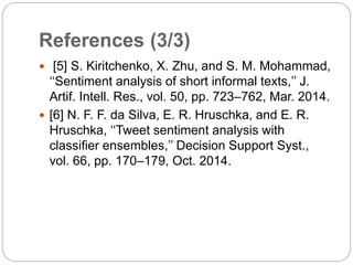 References (3/3)
 [5] S. Kiritchenko, X. Zhu, and S. M. Mohammad,
‘‘Sentiment analysis of short informal texts,’’ J.
Artif. Intell. Res., vol. 50, pp. 723–762, Mar. 2014.
 [6] N. F. F. da Silva, E. R. Hruschka, and E. R.
Hruschka, ‘‘Tweet sentiment analysis with
classifier ensembles,’’ Decision Support Syst.,
vol. 66, pp. 170–179, Oct. 2014.
 