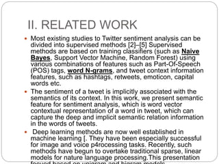 II. RELATED WORK
 Most existing studies to Twitter sentiment analysis can be
divided into supervised methods [2]–[5] Supervised
methods are based on training classifiers (such as Naive
Bayes, Support Vector Machine, Random Forest) using
various combinations of features such as Part-Of-Speech
(POS) tags, word N-grams, and tweet context information
features, such as hashtags, retweets, emoticon, capital
words etc.
 The sentiment of a tweet is implicitly associated with the
semantics of its context. In this work, we present semantic
feature for sentiment analysis, which is word vector
contextual representation of a word in tweet, which can
capture the deep and implicit semantic relation information
in the words of tweets.
 Deep learning methods are now well established in
machine learning [. They have been especially successful
for image and voice p4rocessing tasks. Recently, such
methods have begun to overtake traditional sparse, linear
models for nature language processing.This presentation
 