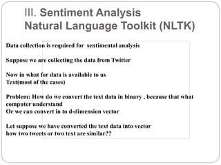 III. Sentiment Analysis
Natural Language Toolkit (NLTK)
Data collection is required for sentimental analysis
Suppose we are collecting the data from Twitter
Now in what for data is available to us
Text(most of the cases)
Problem: How do we convert the text data in binary , because that what
computer understand
Or we can convert in to d-dimension vector
Let suppose we have converted the text data into vector
how two tweets or two text are similar??
 