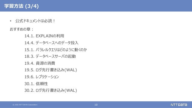 © 2021 NTT DATA Corporation 10
学習方法 (3/4)
• 公式ドキュメントは必読！
おすすめの章：
14.1. EXPLAINの利用
14.4. データベースへのデータ投入
15.1. パラレルクエリはどのように動くのか
18.3. データベースサーバの起動
19.4. 資源の消費
19.5. ログ先行書き込み(WAL)
19.6. レプリケーション
30.1. 信頼性
30.2. ログ先行書き込み(WAL)
 