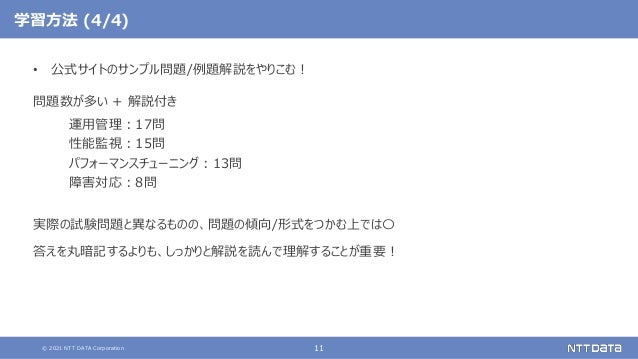 © 2021 NTT DATA Corporation 11
学習方法 (4/4)
• 公式サイトのサンプル問題/例題解説をやりこむ！
問題数が多い + 解説付き
運用管理：17問
性能監視：15問
パフォーマンスチューニング：13問
障害対応：8問
実際の試験問題と異なるものの、問題の傾向/形式をつかむ上では〇
答えを丸暗記するよりも、しっかりと解説を読んで理解することが重要！
 