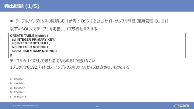 © 2021 NTT DATA Corporation 12
頻出問題 (1/5)
 テーブル/インデックスの見積もり（参考：OSS-DB公式サイト サンプル問題 運用管理 Q1.01）
以下のSQL文でテーブルを定義し、10万行を挿入する
テーブルのサイズとして最も適切なものを1つ選びなさい
1ブロックは8192バイトとし、インデックスのファイルサイズは含めないものとする
A. 1.2メガバイト
B. 2.3メガバイト
C. 4.6メガバイト
D. 9.2メガバイト
E. 18.4メガバイト
CREATE TABLE history (
tid INTEGER PRIMARY KEY,
aid INTEGER NOT NULL,
bid INTEGER NOT NULL,
mtime TIMESTAMP NOT NULL
);
 
