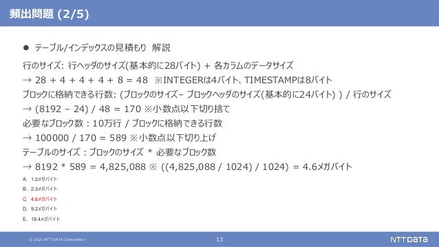 © 2021 NTT DATA Corporation 13
頻出問題 (2/5)
 テーブル/インデックスの見積もり 解説
行のサイズ: 行ヘッダのサイズ(基本的に28バイト) + 各カラムのデータサイズ
→ 28 + 4 + 4 + 4 + 8 = 48 ※INTEGERは4バイト、TIMESTAMPは8バイト
ブロックに格納できる行数: (ブロックのサイズ– ブロックヘッダのサイズ(基本的に24バイト) ) / 行のサイズ
→ (8192 – 24) / 48 = 170 ※小数点以下切り捨て
必要なブロック数：10万行 / ブロックに格納できる行数
→ 100000 / 170 = 589 ※小数点以下切り上げ
テーブルのサイズ：ブロックのサイズ * 必要なブロック数
→ 8192 * 589 = 4,825,088 ※ ((4,825,088 / 1024) / 1024) = 4.6メガバイト
A. 1.2メガバイト
B. 2.3メガバイト
C. 4.6メガバイト
D. 9.2メガバイト
E. 18.4メガバイト
 