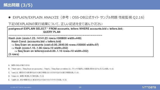 © 2021 NTT DATA Corporation 14
頻出問題 (3/5)
 EXPLAIN/EXPLAIN ANALYZE（参考：OSS-DB公式サイト サンプル問題 性能監視 Q2.16）
下記のEXPLAINの実行結果について、正しい記述を全て選んでください
A. 実際にSQLが実行される
B. 「Hash Join」、「Seq Scan on accounts」、「Hash」、「Seq Scan on tellers」は、プランナが選択した最適と思われるアルゴリズムを表している
C. 「cost」は、最初の行を取得するまでの実行時間と全ての行をするまでの実行時間を表している
D. 「rows」は、実際に取得した行数を表している
E. 「width」は、統計情報をもとに推定される1行あたりのバイトサイズを表している
postgres=# EXPLAIN SELECT * FROM accounts, tellers WHERE accounts.bid = tellers.bid;
QUERY PLAN
---------------------------------------------------------------------------------------------------------
Hash Join (cost=1.23..14141.23 rows=1000000 width=449)
Hash Cond: (accounts.bid = tellers.bid)
-> Seq Scan on accounts (cost=0.00..2640.00 rows=100000 width=97)
-> Hash (cost=1.10..1.06 rows=10 width=352)
-> Seq Scan on tellers(cost=0.00..1.10 rows=10 width=352)
(5 rows)
 