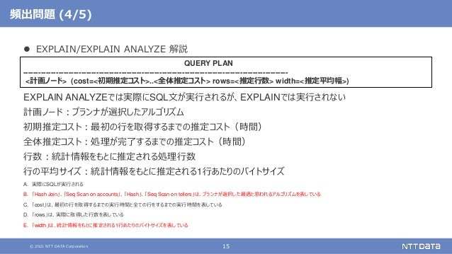 © 2021 NTT DATA Corporation 15
頻出問題 (4/5)
 EXPLAIN/EXPLAIN ANALYZE 解説
EXPLAIN ANALYZEでは実際にSQL文が実行されるが、EXPLAINでは実行されない
計画ノード：プランナが選択したアルゴリズム
初期推定コスト：最初の行を取得するまでの推定コスト（時間）
全体推定コスト：処理が完了するまでの推定コスト（時間）
行数：統計情報をもとに推定される処理行数
行の平均サイズ：統計情報をもとに推定される1行あたりのバイトサイズ
A. 実際にSQLが実行される
B. 「Hash Join」、「Seq Scan on accounts」、「Hash」、「Seq Scan on tellers」は、プランナが選択した最適と思われるアルゴリズムを表している
C. 「cost」は、最初の行を取得するまでの実行時間と全ての行をするまでの実行時間を表している
D. 「rows」は、実際に取得した行数を表している
E. 「width」は、統計情報をもとに推定される1行あたりのバイトサイズを表している
QUERY PLAN
---------------------------------------------------------------------------------------------------------
<計画ノード> (cost=<初期推定コスト>..<全体推定コスト> rows=<推定行数> width=<推定平均幅>)
 
