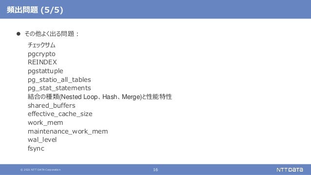 © 2021 NTT DATA Corporation 16
頻出問題 (5/5)
 その他よく出る問題：
チェックサム
pgcrypto
REINDEX
pgstattuple
pg_statio_all_tables
pg_stat_statements
結合の種類(Nested Loop、Hash、Merge)と性能特性
shared_buffers
effective_cache_size
work_mem
maintenance_work_mem
wal_level
fsync
 