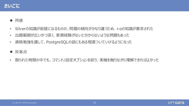 © 2021 NTT DATA Corporation 17
さいごに
 所感
• Silverの知識が前提になるものの、問題の傾向がかなり違うため、+αの知識が要求された
• 出題範囲が広いかつ深く、実務経験がないと分からないような問題もあった
• 資格勉強を通して、PostgreSQLの話にもある程度ついていけるようになった
 反省点
• 限られた時間の中でも、コマンド/設定オプションを絞り、実機を触りながら理解できればよかった
 
