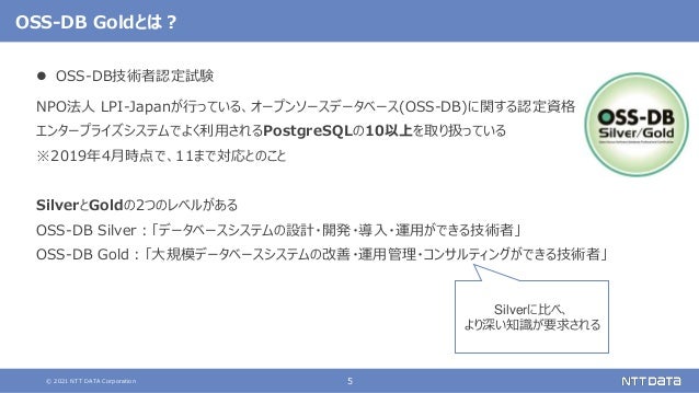 © 2021 NTT DATA Corporation 5
OSS-DB Goldとは？
 OSS-DB技術者認定試験
NPO法人 LPI-Japanが行っている、オープンソースデータベース(OSS-DB)に関する認定資格
エンタープライズシステムでよく利用されるPostgreSQLの10以上を取り扱っている
※2019年4月時点で、11まで対応とのこと
SilverとGoldの2つのレベルがある
OSS-DB Silver：「データベースシステムの設計・開発・導入・運用ができる技術者」
OSS-DB Gold：「大規模データベースシステムの改善・運用管理・コンサルティングができる技術者」
Silverに比べ、
より深い知識が要求される
 