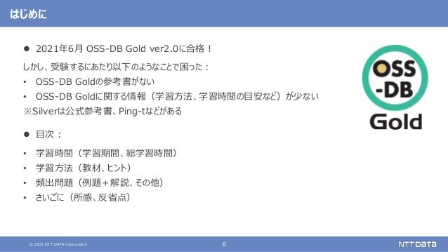 © 2021 NTT DATA Corporation 6
はじめに
 2021年6月 OSS-DB Gold ver2.0に合格！
しかし、受験するにあたり以下のようなことで困った：
• OSS-DB Goldの参考書がない
• OSS-DB Goldに関する情報（学習方法、学習時間の目安など）が少ない
※Silverは公式参考書、Ping-tなどがある
 目次：
• 学習時間（学習期間、総学習時間）
• 学習方法（教材、ヒント）
• 頻出問題（例題＋解説、その他）
• さいごに（所感、反省点）
 