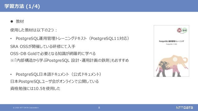 © 2021 NTT DATA Corporation 8
学習方法 (1/4)
 教材
使用した教材は以下の2つ：
• PostgreSQL運用管理トレーニングテキスト（PostgreSQL11対応）
SRA OSSが開催している研修にて入手
OSS-DB Goldで必要となる知識が網羅的に学べる
※「内部構造から学ぶPostgreSQL 設計・運用計画の鉄則」もおすすめ
• PostgreSQL日本語ドキュメント（公式ドキュメント）
日本PostgreSQLユーザ会がオンラインで公開している
資格勉強には10.5を使用した
 