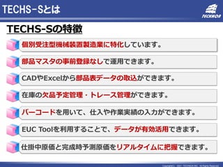 Copyright(C) 2021 TECHNOA INC. All Rights Reserved.
TECHS-Sとは
TECHS-Sの特徴
個別受注型機械装置製造業に特化しています。
部品マスタの事前登録なしで運用できます。
CADやExcelから部品表データの取込ができます。
在庫の欠品予定管理・トレース管理ができます。
バーコードを用いて、仕入や作業実績の入力ができます。
EUC Toolを利用することで、データが有効活用できます。
仕掛中原価と完成時予測原価をリアルタイムに把握できます。
 