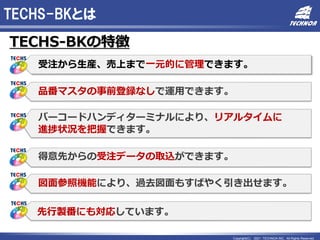 Copyright(C) 2021 TECHNOA INC. All Rights Reserved.
TECHS-BKとは
TECHS-BKの特徴
受注から生産、売上まで一元的に管理できます。
品番マスタの事前登録なしで運用できます。
バーコードハンディターミナルにより、リアルタイムに
進捗状況を把握できます。
得意先からの受注データの取込ができます。
図面参照機能により、過去図面もすばやく引き出せます。
先行製番にも対応しています。
 