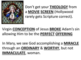 Don’t get your THEOLOGY from
a MOVIE SCREEN (Hollywood
rarely gets Scripture correct).
In Mary, we see God accomplishing a MIRACLE
through an ORDINARY & WORTHY, but not
IMMACULATE, woman.
Virgin CONCEPTION of Jesus BROKE Adam’s sin
allowing Him to be the PERFECT OFFERING
 