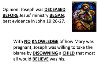 Opinion: Joseph was DECEASED
BEFORE Jesus’ ministry BEGAN;
best evidence in John 19:26-27.
With NO KNOWLEDGE of how Mary was
pregnant, Joseph was willing to take the
blame by DISOWNING a CHILD that most
all would BELIEVE was his.
 