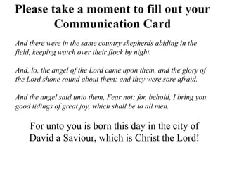 Please take a moment to fill out your
Communication Card
And there were in the same country shepherds abiding in the
field, keeping watch over their flock by night.
And, lo, the angel of the Lord came upon them, and the glory of
the Lord shone round about them: and they were sore afraid.
And the angel said unto them, Fear not: for, behold, I bring you
good tidings of great joy, which shall be to all men.
For unto you is born this day in the city of
David a Saviour, which is Christ the Lord!
 