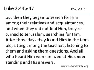 Luke 2:44b-47
but then they began to search for Him
among their relatives and acquaintances,
and when they did not find Him, they re-
turned to Jerusalem, searching for Him.
After three days they found Him in the tem-
ple, sitting among the teachers, listening to
them and asking them questions. And all
who heard Him were amazed at His under-
standing and His answers.
www.networkbible.org
ESV, 2016
 