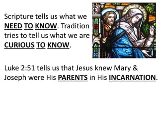 Scripture tells us what we
NEED TO KNOW. Tradition
tries to tell us what we are
CURIOUS TO KNOW.
Luke 2:51 tells us that Jesus knew Mary &
Joseph were His PARENTS in His INCARNATION.
 