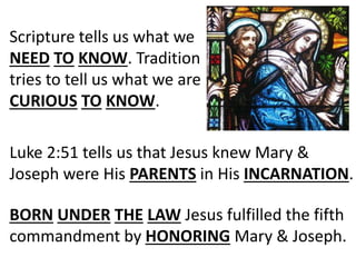 Scripture tells us what we
NEED TO KNOW. Tradition
tries to tell us what we are
CURIOUS TO KNOW.
Luke 2:51 tells us that Jesus knew Mary &
Joseph were His PARENTS in His INCARNATION.
BORN UNDER THE LAW Jesus fulfilled the fifth
commandment by HONORING Mary & Joseph.
 
